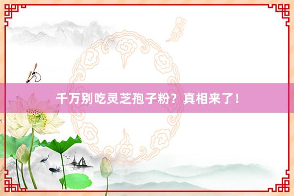 千万别吃灵芝孢子粉？真相来了！